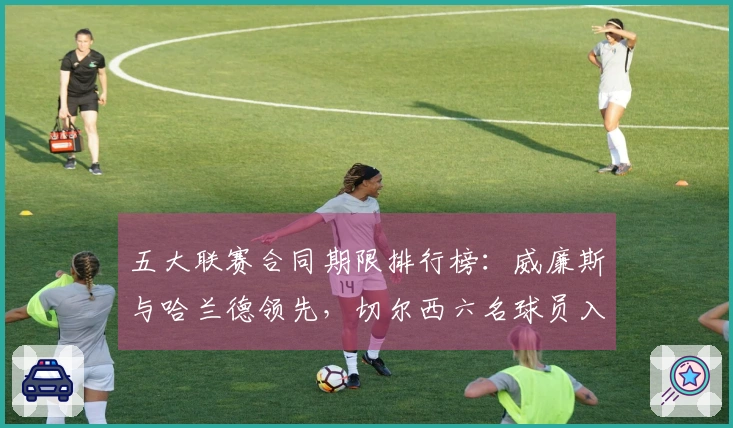 五大联赛合同期限排行榜：威廉斯与哈兰德领先，切尔西六名球员入围