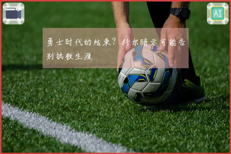 勇士时代的结束？科尔暗示可能告别执教生涯