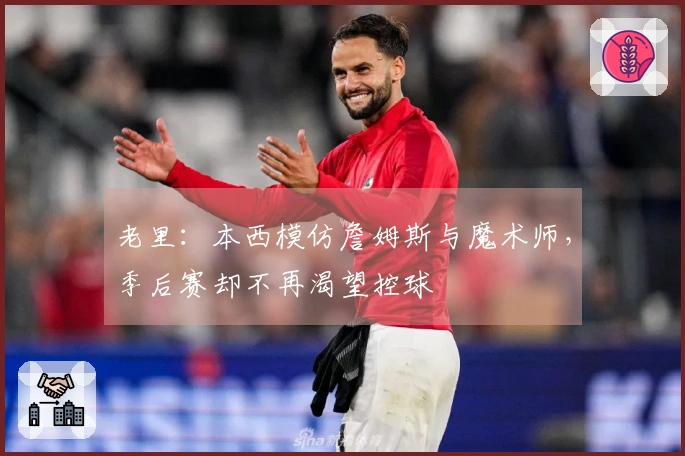 老里：本西模仿詹姆斯与魔术师，季后赛却不再渴望控球