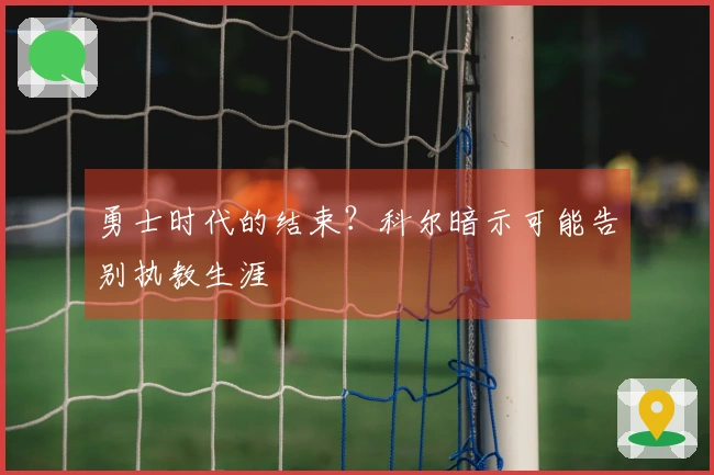 勇士时代的结束?科尔暗示可能告别执教生涯