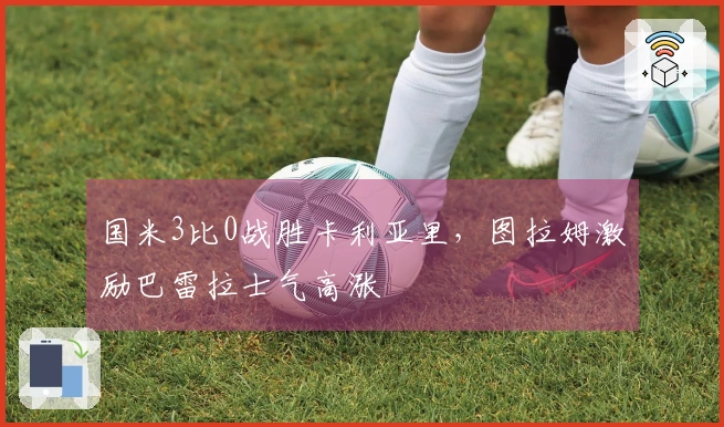国米3比0战胜卡利亚里，图拉姆激励巴雷拉士气高涨