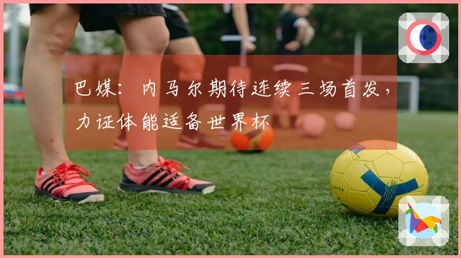 巴媒：内马尔期待连续三场首发，力证体能适备世界杯