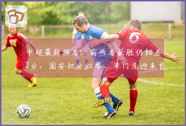 中超最新排名：前两名获胜仍相差2分，国安积分归零，津门虎迎来首场胜利
