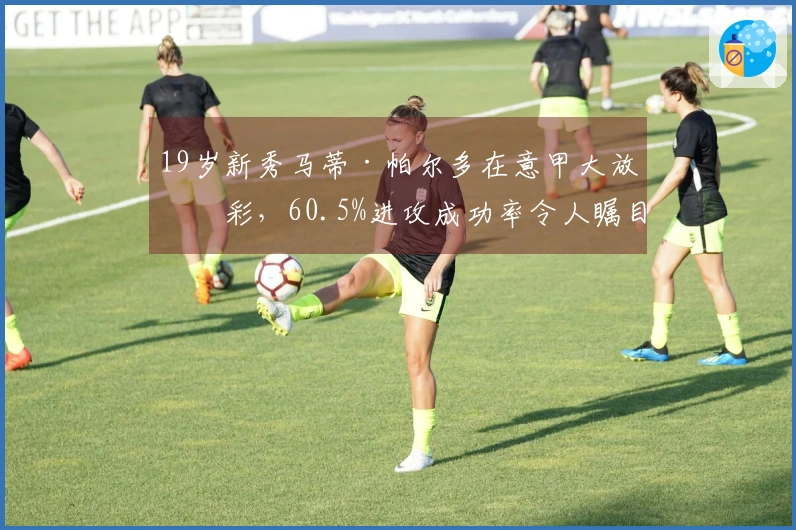 19岁新秀马蒂·帕尔多在意甲大放异彩，60.5%进攻成功率令人瞩目