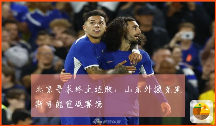 北京寻求终止连败，山东外援克里斯可能重返赛场