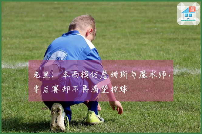 老里：本西模仿詹姆斯与魔术师，季后赛却不再渴望控球
