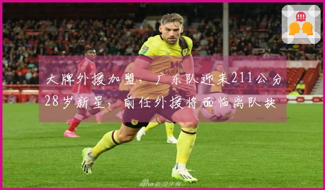 大牌外援加盟，广东队迎来211公分28岁新星，前任外援将面临离队抉择