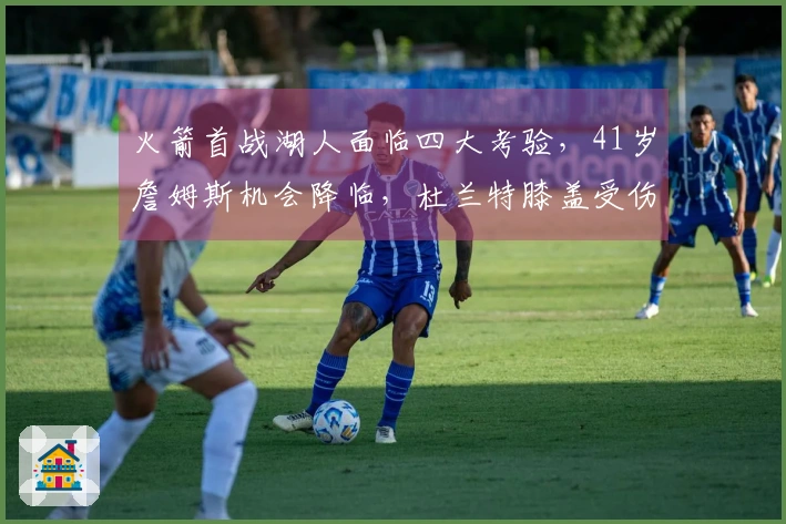 火箭首战湖人面临四大考验，41岁詹姆斯机会降临，杜兰特膝盖受伤！