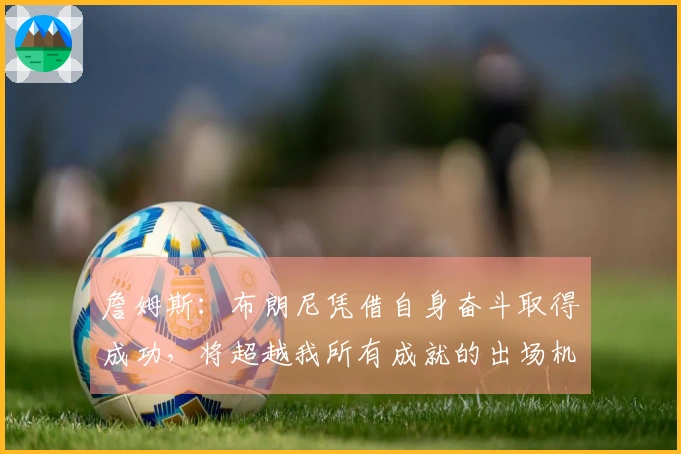 詹姆斯：布朗尼凭借自身奋斗取得成功，将超越我所有成就的出场机会