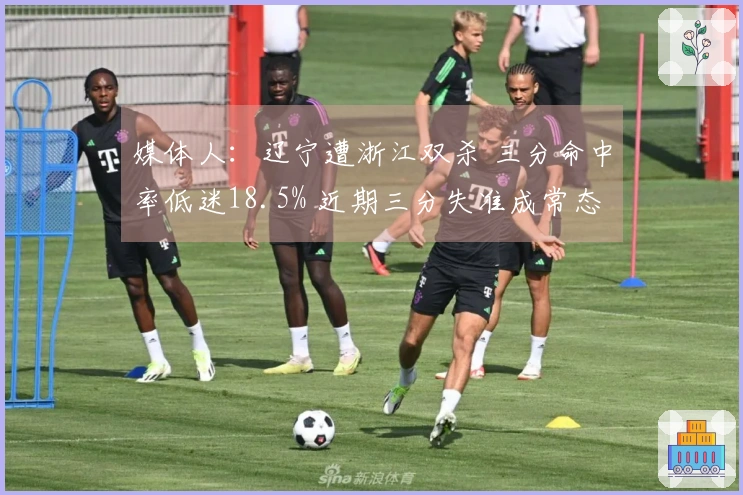 媒体人：辽宁遭浙江双杀 三分命中率低迷18.5% 近期三分失准成常态