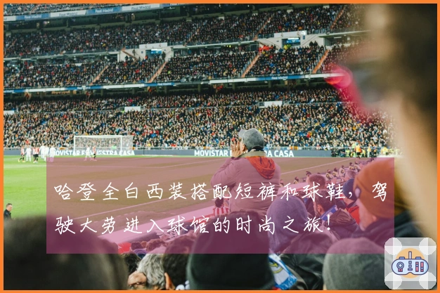 哈登全白西装搭配短裤和球鞋，驾驶大劳进入球馆的时尚之旅！