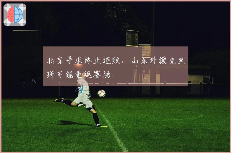 北京寻求终止连败，山东外援克里斯可能重返赛场
