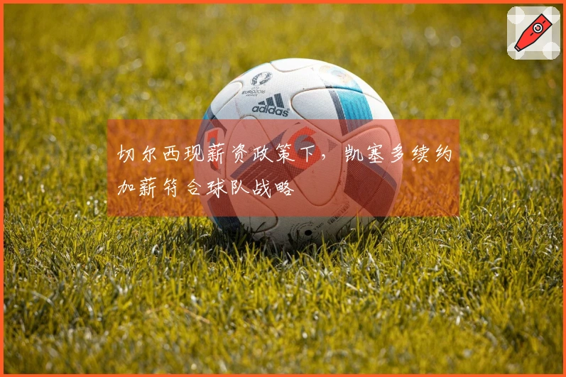 切尔西现薪资政策下，凯塞多续约加薪符合球队战略