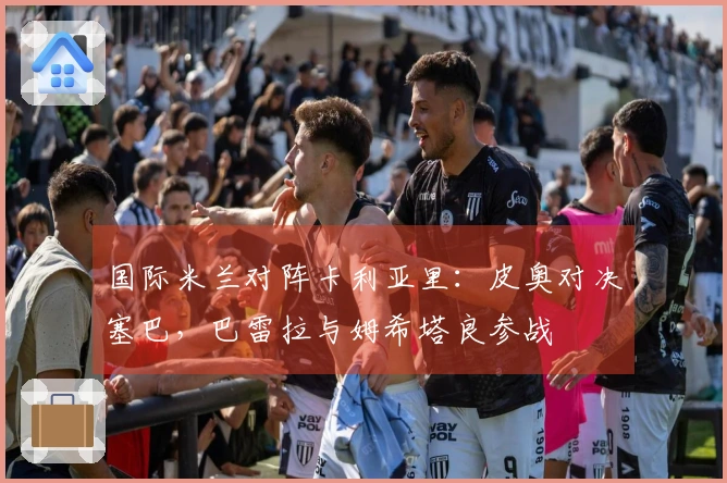 国际米兰对阵卡利亚里：皮奥对决塞巴，巴雷拉与姆希塔良参战