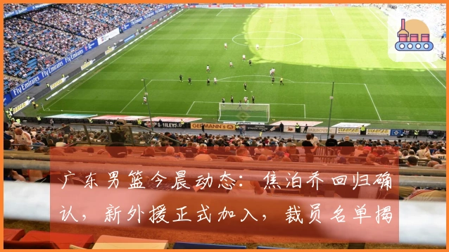 广东男篮今晨动态：焦泊乔回归确认，新外援正式加入，裁员名单揭晓