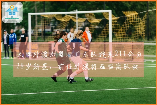 大牌外援加盟，广东队迎来211公分28岁新星，前任外援将面临离队抉择
