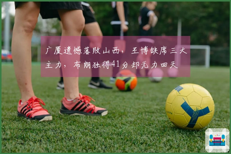 广厦遗憾落败山西，王博缺席三大主力，布朗独得41分却无力回天