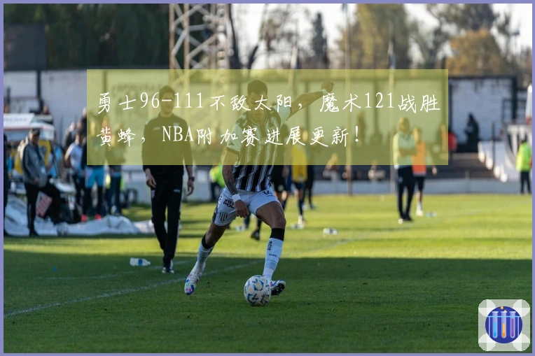 勇士96-111不敌太阳，魔术121战胜黄蜂，NBA附加赛进展更新！