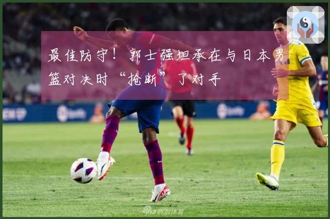 最佳防守！郭士强坦承在与日本男篮对决时“抢断”了对手
