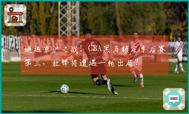 逼迫京沪之战！CBA黑马锁定季后赛第三，杜锋将遭遇一轮出局？