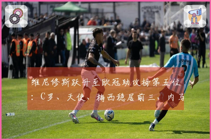 维尼修斯跃升至欧冠助攻榜第五位：C罗、天使、梅西稳居前三，内马尔排名第四