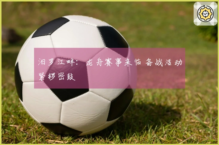 汨罗江畔：龙舟赛事来临 备战活动紧锣密鼓