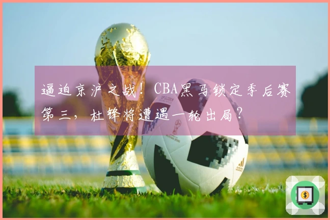 逼迫京沪之战！CBA黑马锁定季后赛第三，杜锋将遭遇一轮出局？