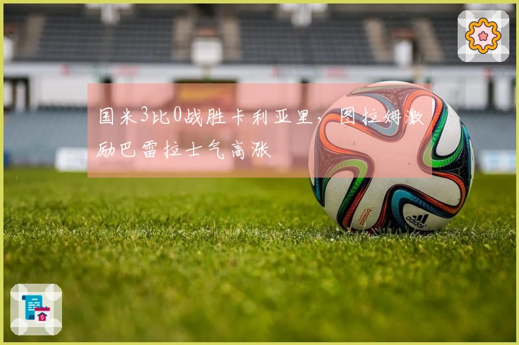 国米3比0战胜卡利亚里，图拉姆激励巴雷拉士气高涨